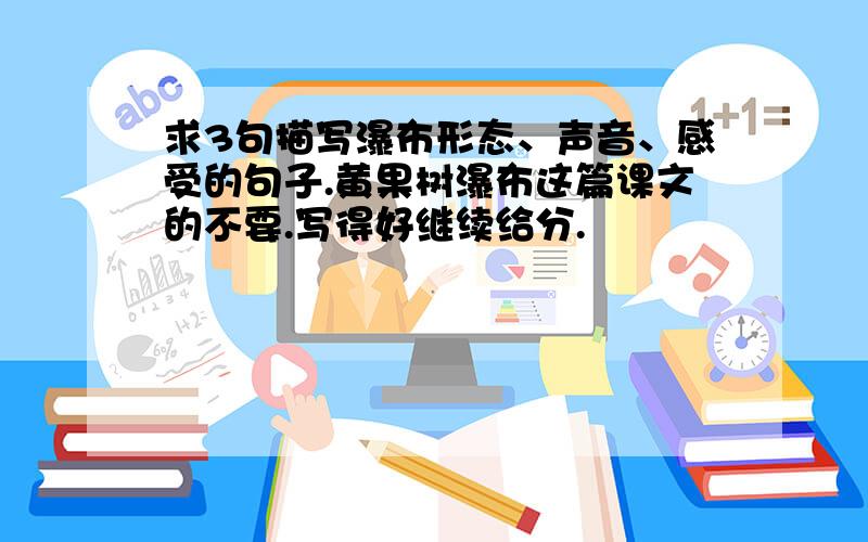 求3句描写瀑布形态、声音、感受的句子.黄果树瀑布这篇课文的不要.写得好继续给分.