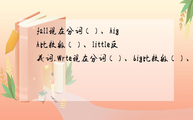 fall现在分词（）、high比较级（）、little反义词.Wrte现在分词（）、big比较级（）、easy反义词（）