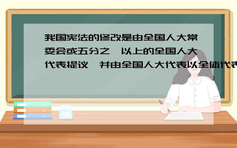 我国宪法的修改是由全国人大常委会或五分之一以上的全国人大代表提议,并由全国人大代表以全体代表的