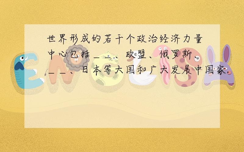 世界形成的若干个政治经济力量中心包括＿＿、欧盟、俄罗斯、＿＿、日本等大国和广大发展中国家.