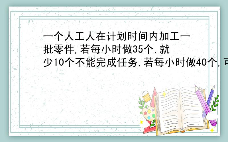 一个人工人在计划时间内加工一批零件,若每小时做35个,就少10个不能完成任务,若每小时做40个,可超额完成20个,问他需