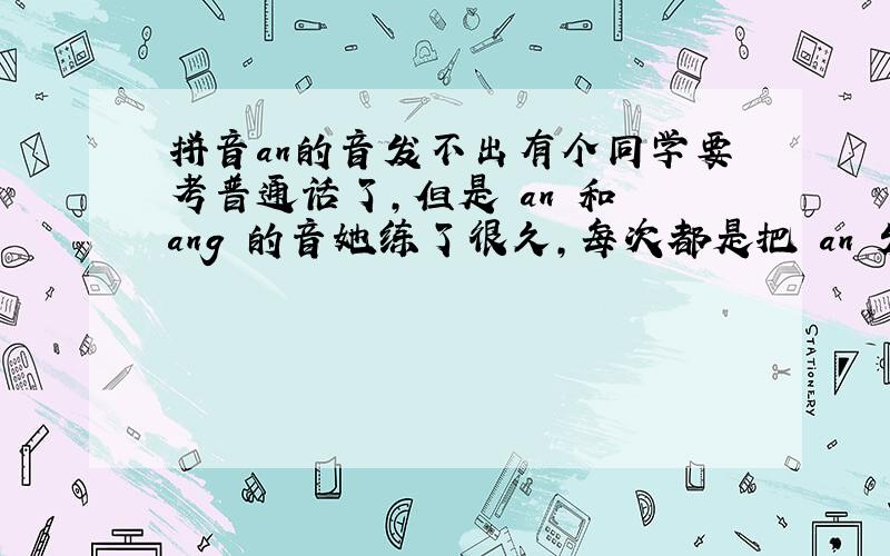 拼音an的音发不出有个同学要考普通话了,但是 an 和 ang 的音她练了很久,每次都是把 an 发成 ang 的音,比