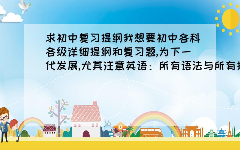 求初中复习提纲我想要初中各科各级详细提纲和复习题,为下一代发展,尤其注意英语：所有语法与所有接触单词,最好带用法和音标如