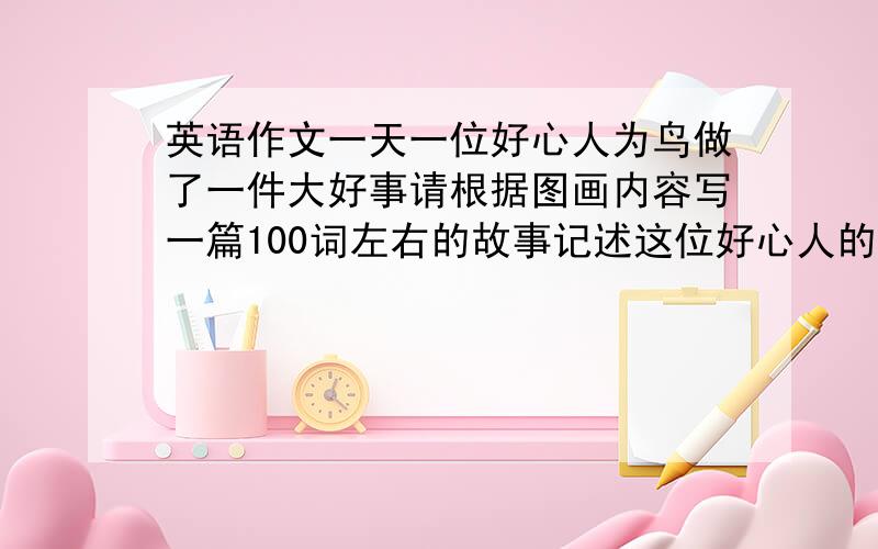 英语作文一天一位好心人为鸟做了一件大好事请根据图画内容写一篇100词左右的故事记述这位好心人的所作所为