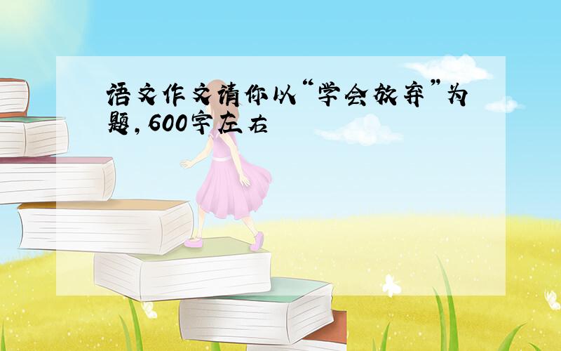 语文作文请你以“学会放弃”为题,600字左右