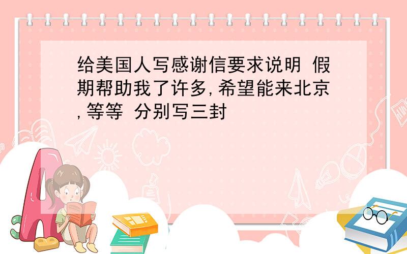 给美国人写感谢信要求说明 假期帮助我了许多,希望能来北京,等等 分别写三封