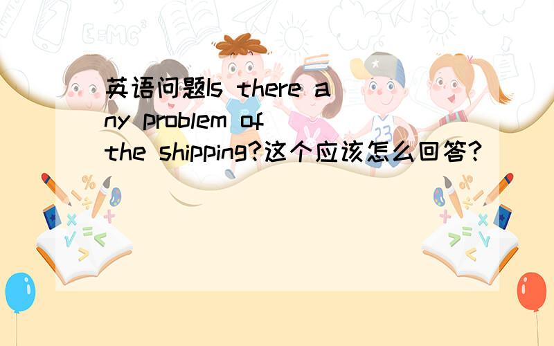 英语问题Is there any problem of the shipping?这个应该怎么回答?