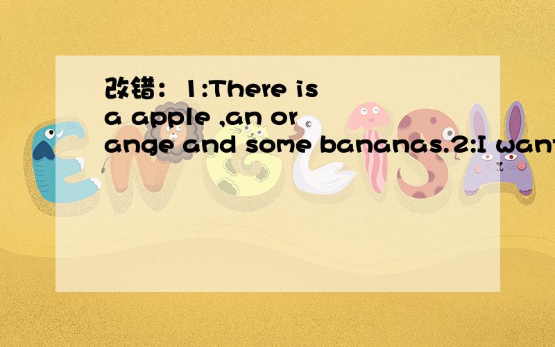 改错：1:There is a apple ,an orange and some bananas.2:I want w