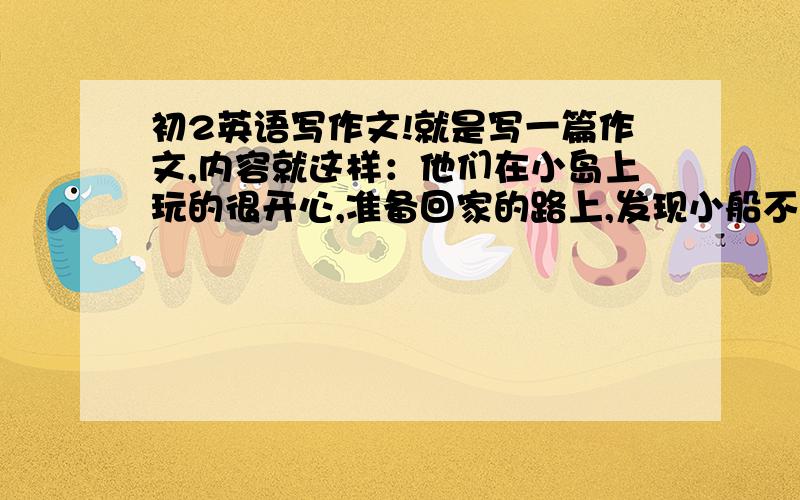 初2英语写作文!就是写一篇作文,内容就这样：他们在小岛上玩的很开心,准备回家的路上,发现小船不见了.他们到处找,发现小船