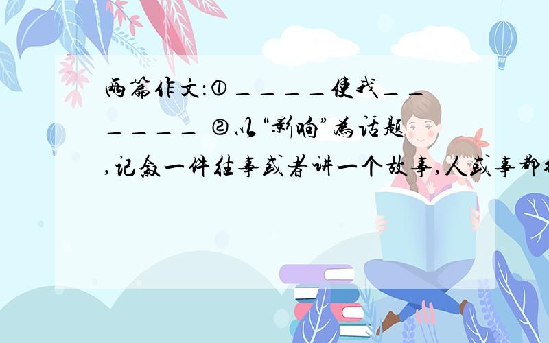 两篇作文：①____使我______ ②以“影响”为话题,记叙一件往事或者讲一个故事,人或事都行.