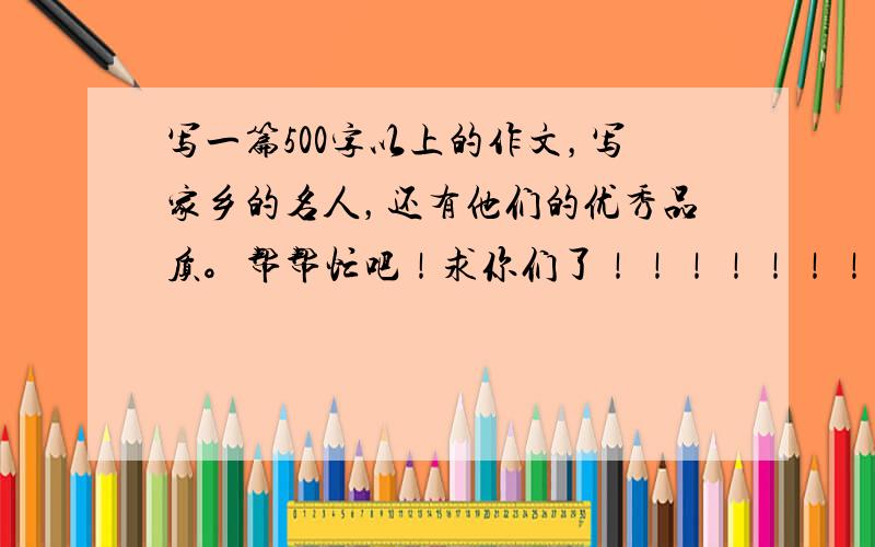 写一篇500字以上的作文，写家乡的名人，还有他们的优秀品质。帮帮忙吧！求你们了！！！！！！！！！！！！！！！！！！！！！