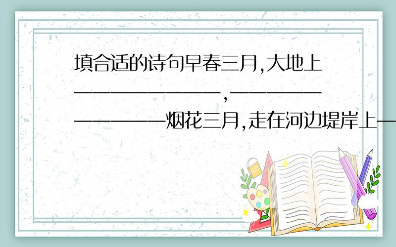 填合适的诗句早春三月,大地上————————,——————————烟花三月,走在河边堤岸上——————,————————