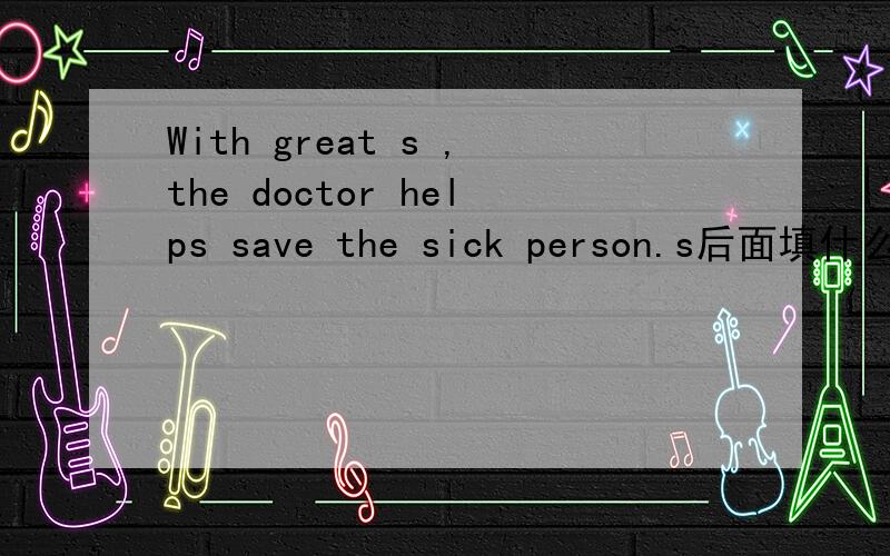 With great s ,the doctor helps save the sick person.s后面填什么,s