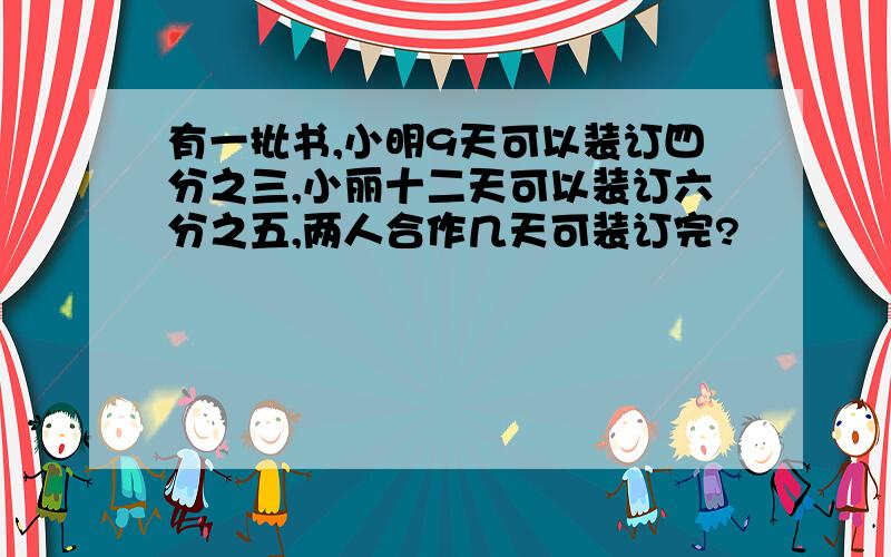 有一批书,小明9天可以装订四分之三,小丽十二天可以装订六分之五,两人合作几天可装订完?