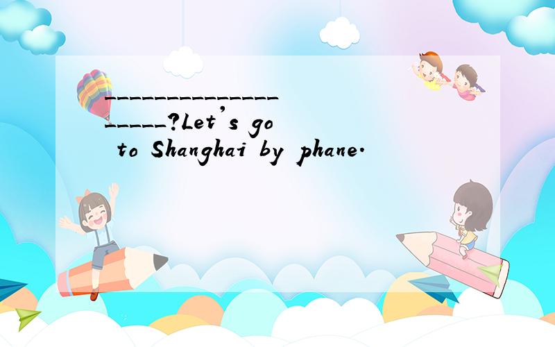 ___________________?Let's go to Shanghai by phane.