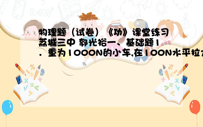 物理题（试卷）《功》课堂练习荔城三中 郭光裕一、基础题1．重为1000N的小车,在100N水平拉力的作用下沿水平地面前进