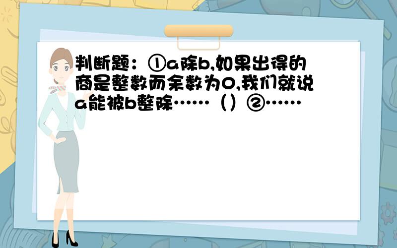 判断题：①a除b,如果出得的商是整数而余数为0,我们就说a能被b整除……（）②……