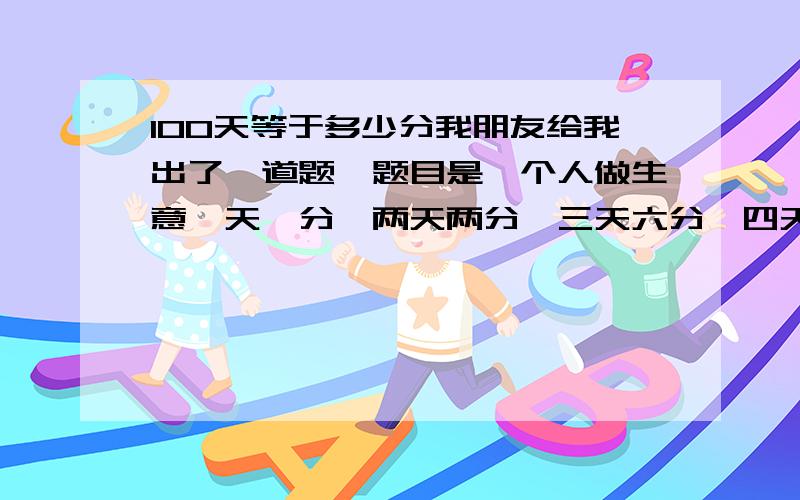 100天等于多少分我朋友给我出了一道题,题目是一个人做生意一天一分,两天两分,三天六分,四天八分、、100天能挣多少