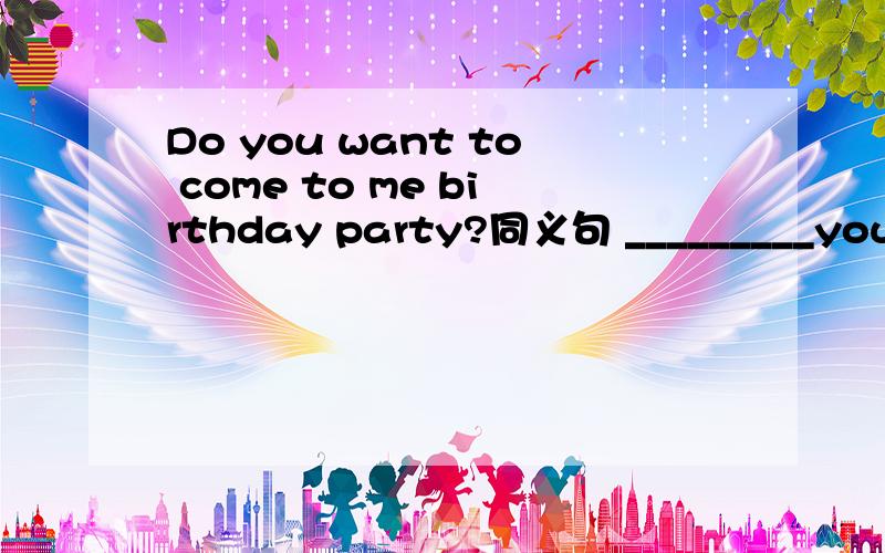 Do you want to come to me birthday party?同义句 _________you___