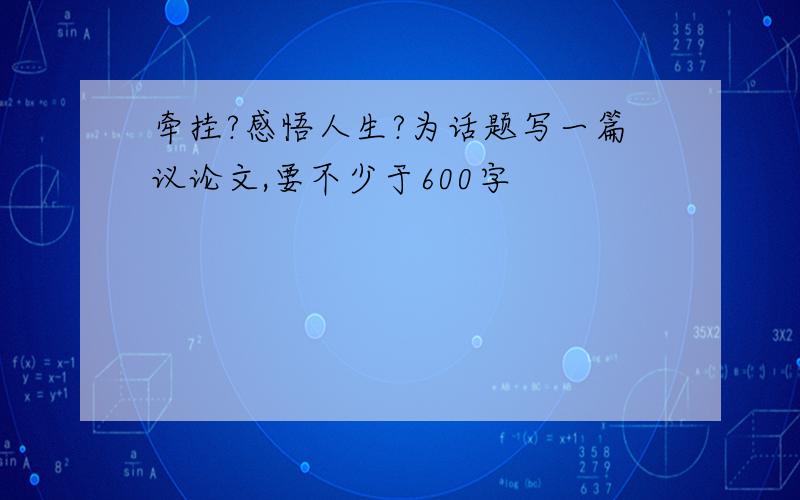 牵挂?感悟人生?为话题写一篇议论文,要不少于600字