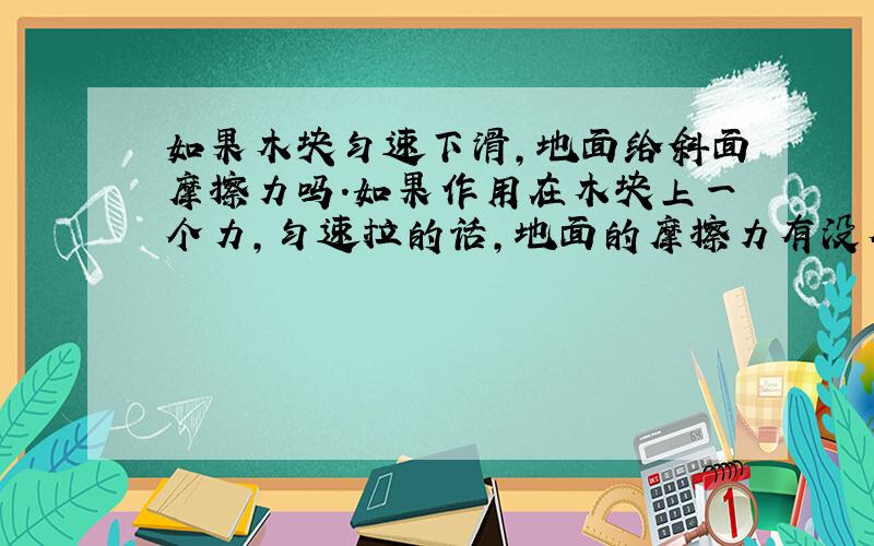 如果木块匀速下滑,地面给斜面摩擦力吗.如果作用在木块上一个力,匀速拉的话,地面的摩擦力有没有?