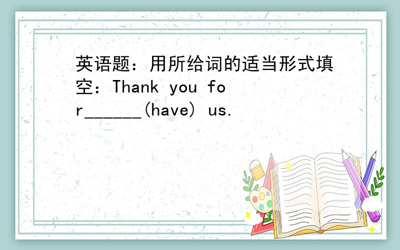 英语题：用所给词的适当形式填空：Thank you for______(have) us.