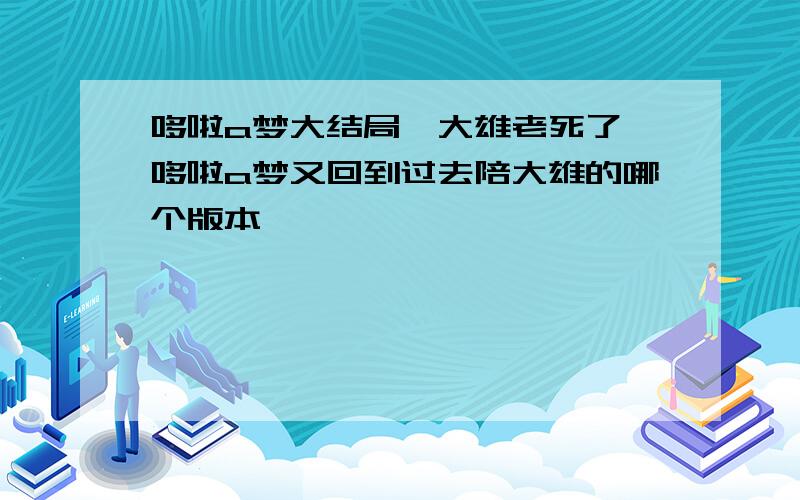 哆啦a梦大结局,大雄老死了,哆啦a梦又回到过去陪大雄的哪个版本