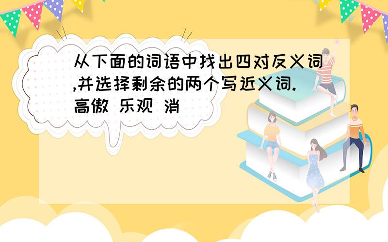 从下面的词语中找出四对反义词,并选择剩余的两个写近义词.高傲 乐观 消