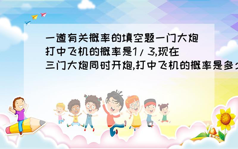 一道有关概率的填空题一门大炮打中飞机的概率是1/3,现在三门大炮同时开炮,打中飞机的概率是多少?我觉得还是1/3,不过不