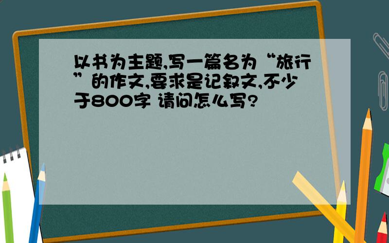 以书为主题,写一篇名为“旅行”的作文,要求是记叙文,不少于800字 请问怎么写?