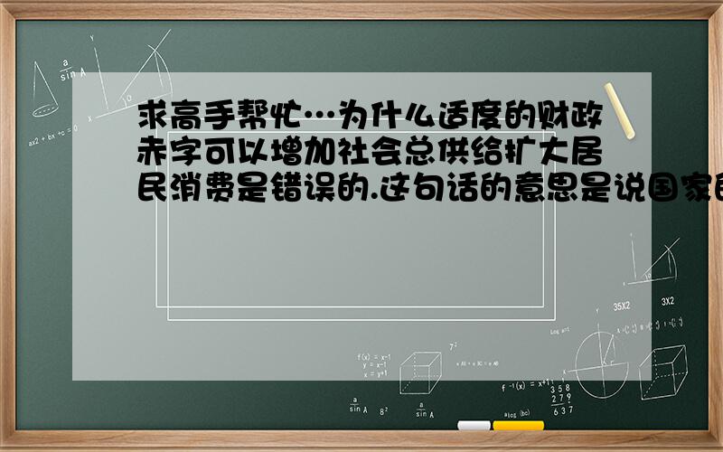 求高手帮忙…为什么适度的财政赤字可以增加社会总供给扩大居民消费是错误的.这句话的意思是说国家的财政支出一定增多了…这些财