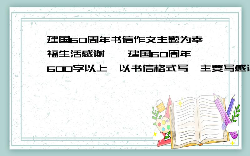 建国60周年书信作文主题为幸福生活感谢伱,建国60周年,600字以上,以书信格式写,主要写感谢一个人或一个整体,如：解放