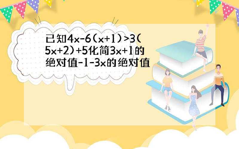 已知4x-6(x+1)>3(5x+2)+5化简3x+1的绝对值-1-3x的绝对值