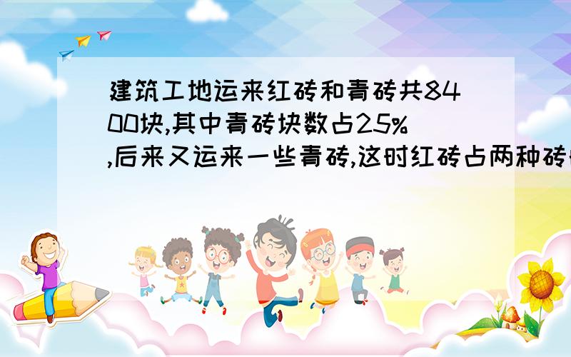 建筑工地运来红砖和青砖共8400块,其中青砖块数占25%,后来又运来一些青砖,这时红砖占两种砖的70%,现在工地上共有红