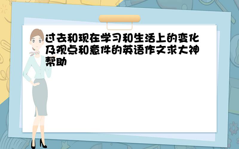 过去和现在学习和生活上的变化及观点和意件的英语作文求大神帮助