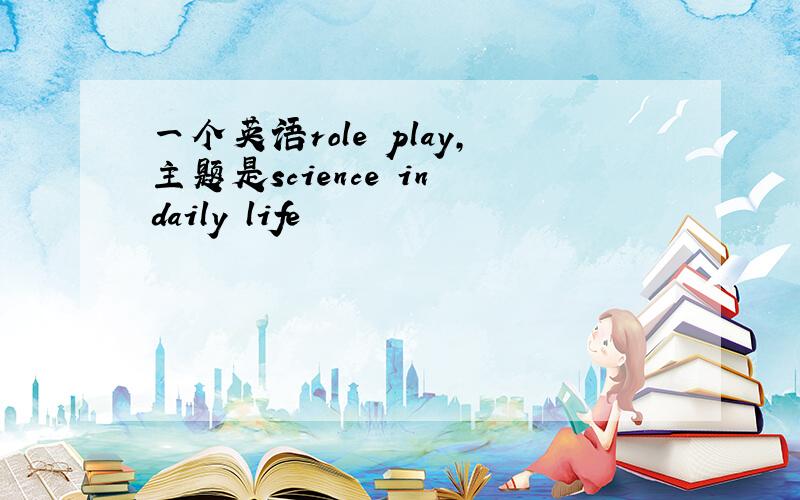 一个英语role play,主题是science in daily life