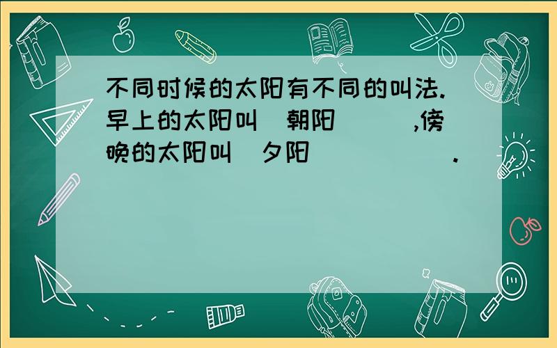 不同时候的太阳有不同的叫法.早上的太阳叫（朝阳）（）,傍晚的太阳叫（夕阳）（）( ).