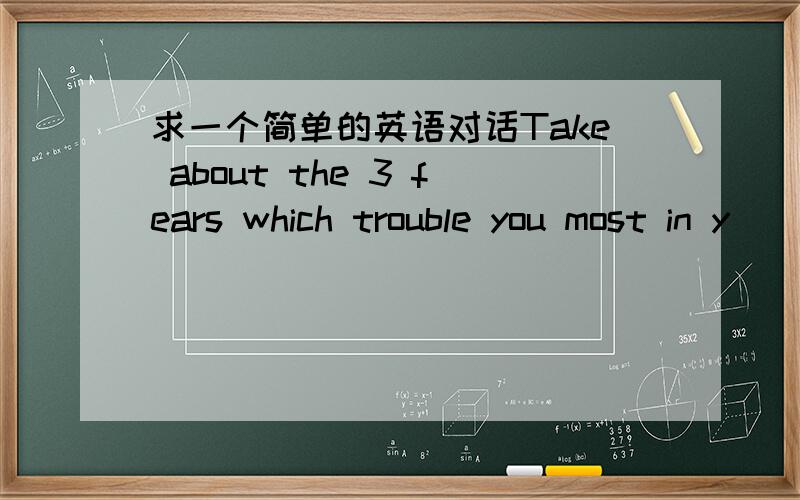 求一个简单的英语对话Take about the 3 fears which trouble you most in y