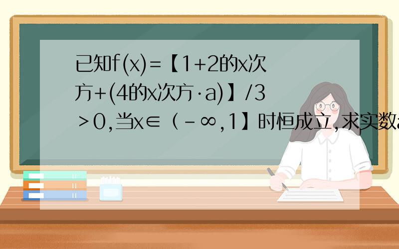 已知f(x)=【1+2的x次方+(4的x次方·a)】/3＞0,当x∈（-∞,1】时恒成立,求实数a的取值范围?