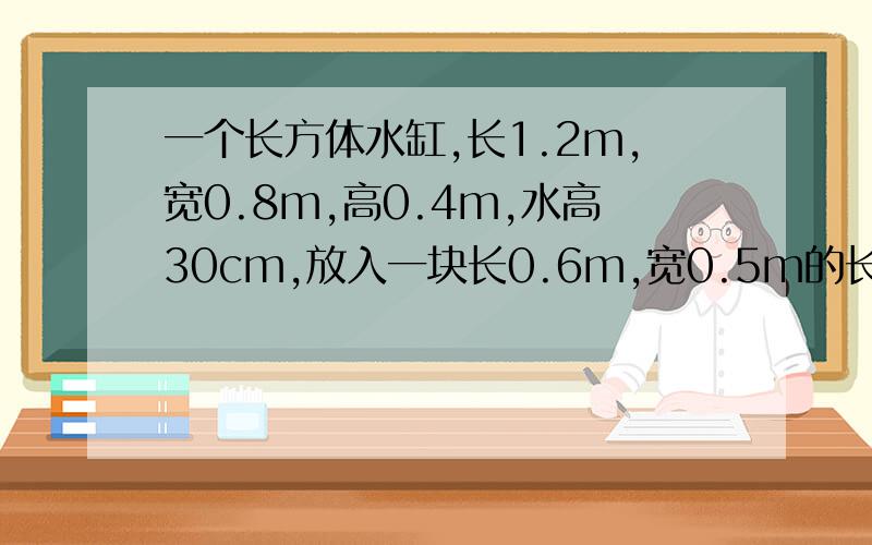 一个长方体水缸,长1.2m,宽0.8m,高0.4m,水高30cm,放入一块长0.6m,宽0.5m的长方形铁块后,水正好满