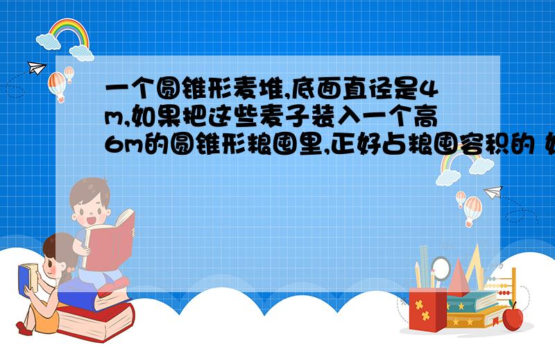 一个圆锥形麦堆,底面直径是4m,如果把这些麦子装入一个高6m的圆锥形粮囤里,正好占粮囤容积的 如下