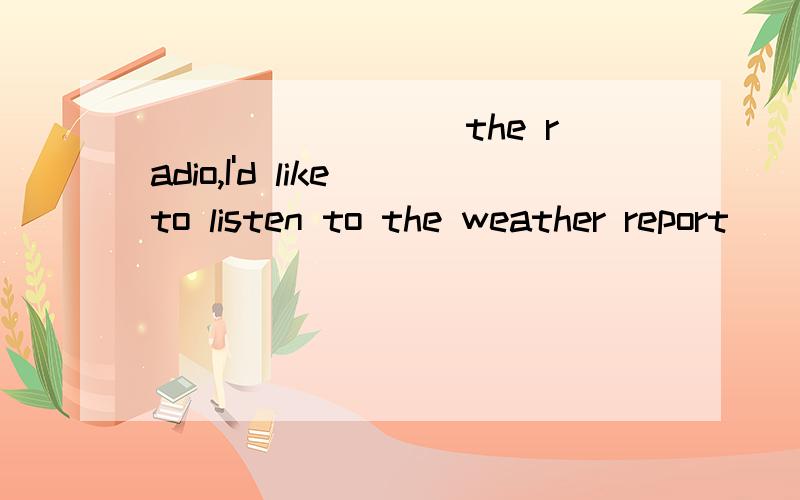 ________ the radio,I'd like to listen to the weather report(