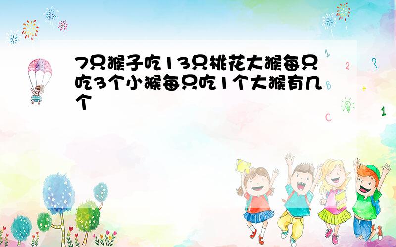 7只猴子吃13只桃花大猴每只吃3个小猴每只吃1个大猴有几个