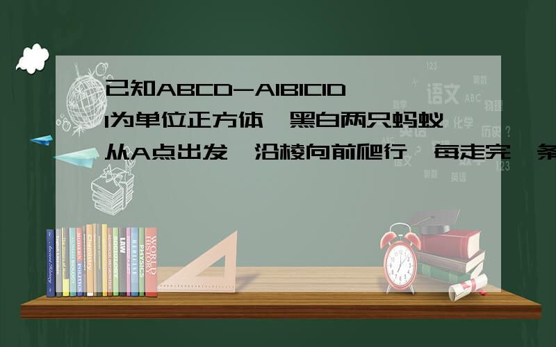 已知ABCD-A1B1C1D1为单位正方体,黑白两只蚂蚁从A点出发,沿棱向前爬行,每走完一条棱称为走完一段.白蚂蚁爬行路