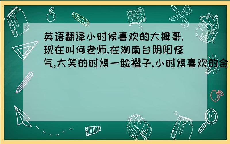 英语翻译小时候喜欢的大拇哥,现在叫何老师,在湖南台阴阳怪气,大笑的时候一脸褶子.小时候喜欢的金龟子,多少年了,还是那个蘑