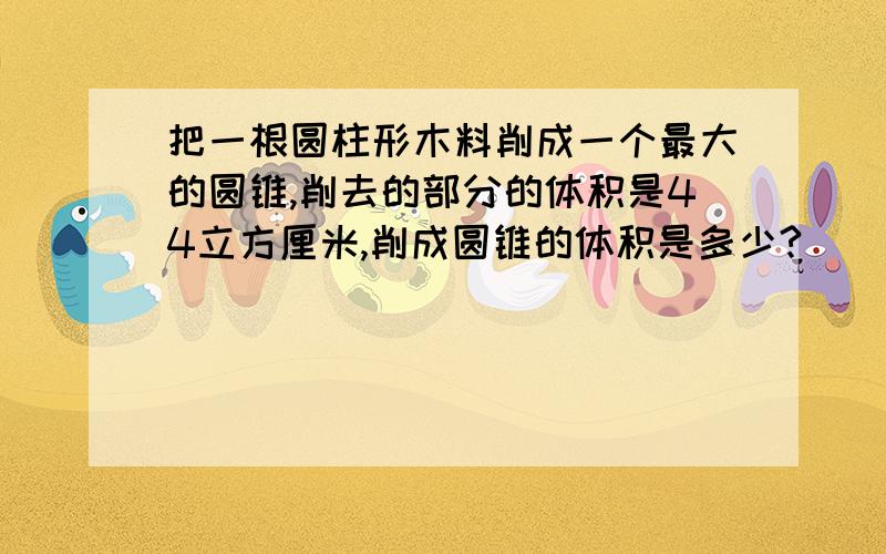 把一根圆柱形木料削成一个最大的圆锥,削去的部分的体积是44立方厘米,削成圆锥的体积是多少?