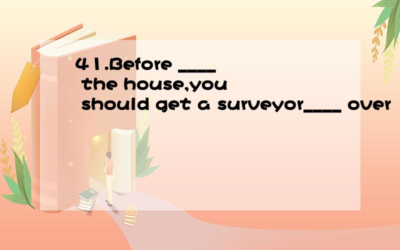 41.Before ____ the house,you should get a surveyor____ over