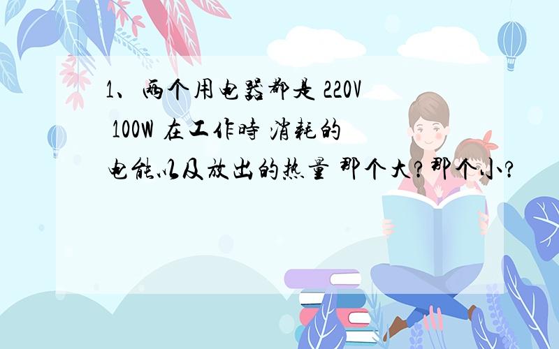 1、两个用电器都是 220V 100W 在工作时 消耗的电能以及放出的热量 那个大?那个小?