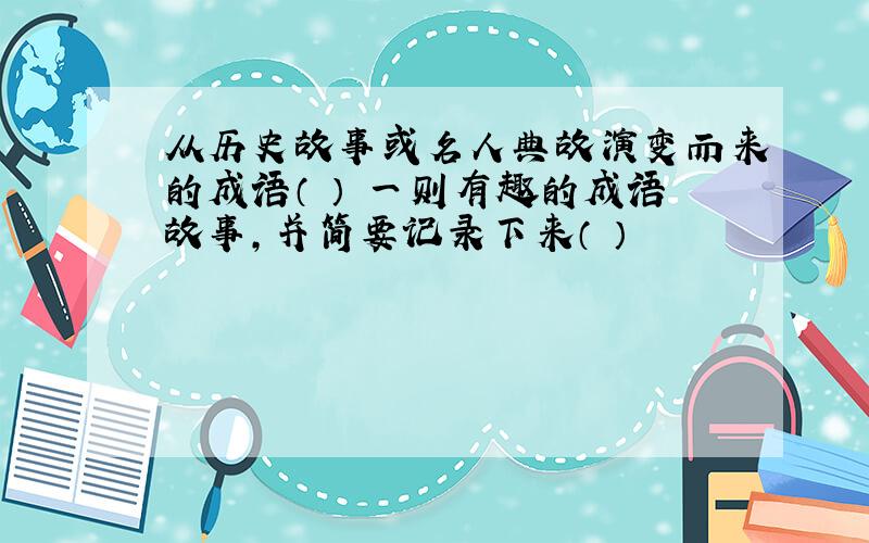 从历史故事或名人典故演变而来的成语（ ） 一则有趣的成语故事,并简要记录下来（ ）