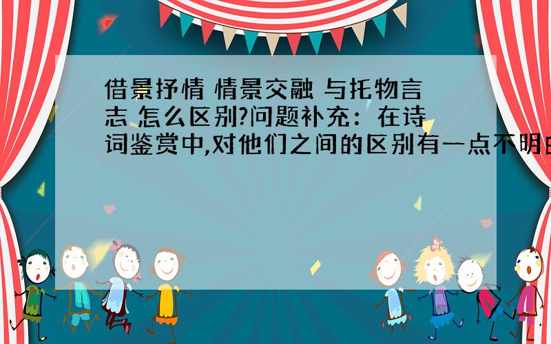 借景抒情 情景交融 与托物言志 怎么区别?问题补充：在诗词鉴赏中,对他们之间的区别有一点不明白,请帮帮我区分一下 好吗